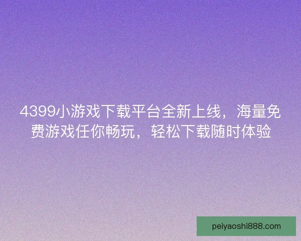 4399小游戏下载平台全新上线，海量免费游戏任你畅玩，轻松下载随时体验