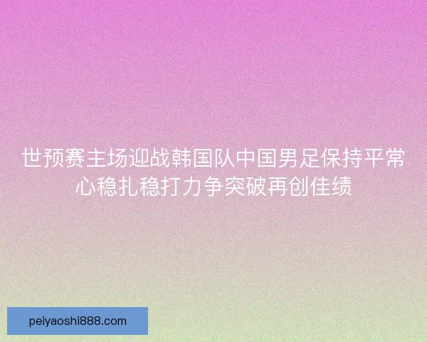 世预赛主场迎战韩国队中国男足保持平常心稳扎稳打力争突破再创佳绩