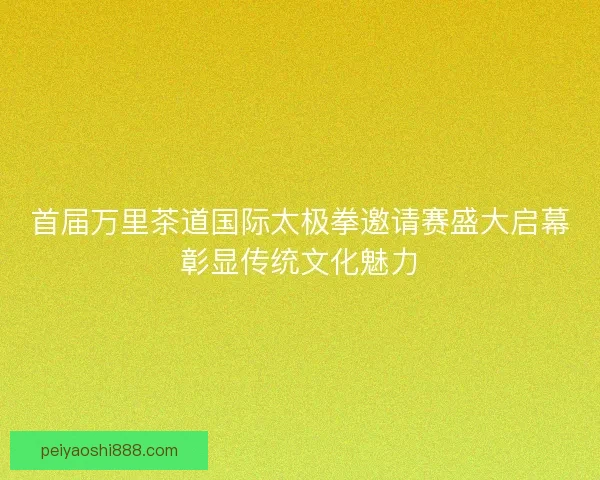 首届万里茶道国际太极拳邀请赛盛大启幕彰显传统文化魅力