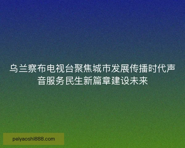 乌兰察布电视台聚焦城市发展传播时代声音服务民生新篇章建设未来