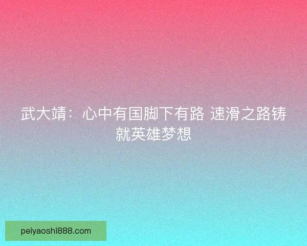 武大靖：心中有国脚下有路 速滑之路铸就英雄梦想