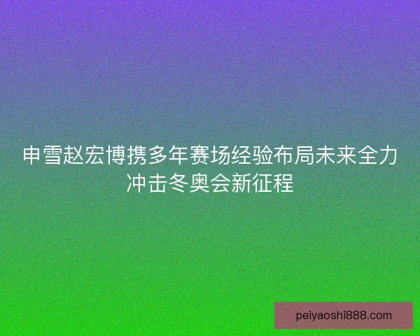 申雪赵宏博携多年赛场经验布局未来全力冲击冬奥会新征程