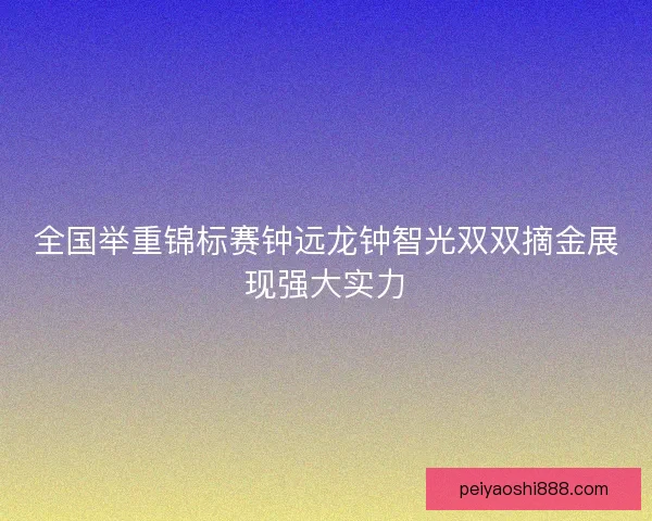 全国举重锦标赛钟远龙钟智光双双摘金展现强大实力