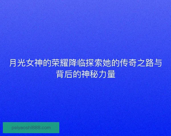 月光女神的荣耀降临探索她的传奇之路与背后的神秘力量
