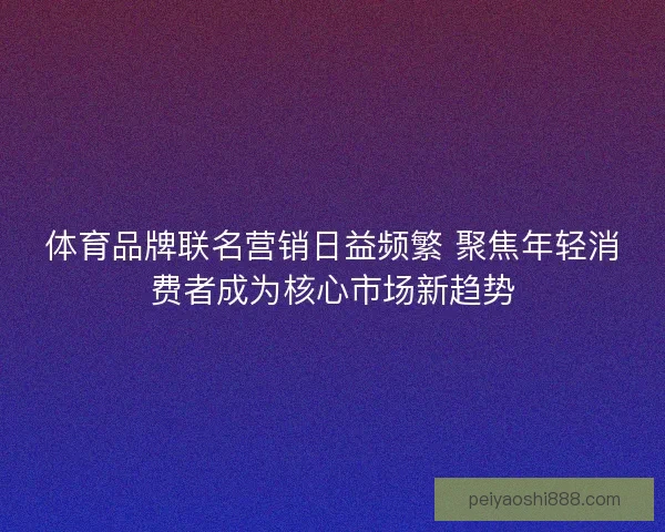 体育品牌联名营销日益频繁 聚焦年轻消费者成为核心市场新趋势