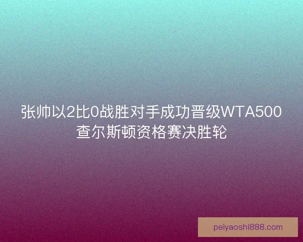 张帅以2比0战胜对手成功晋级WTA500查尔斯顿资格赛决胜轮