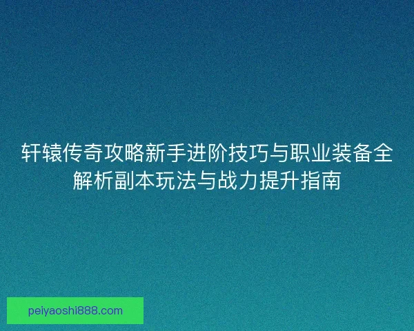 轩辕传奇攻略新手进阶技巧与职业装备全解析副本玩法与战力提升指南