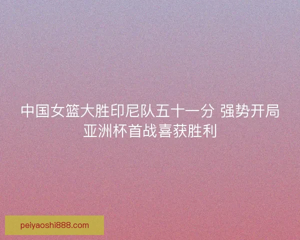 中国女篮大胜印尼队五十一分 强势开局亚洲杯首战喜获胜利