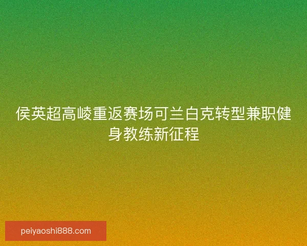 侯英超高崚重返赛场可兰白克转型兼职健身教练新征程