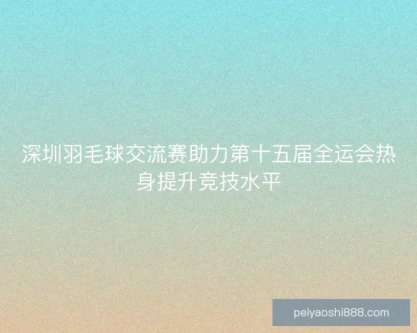 深圳羽毛球交流赛助力第十五届全运会热身提升竞技水平