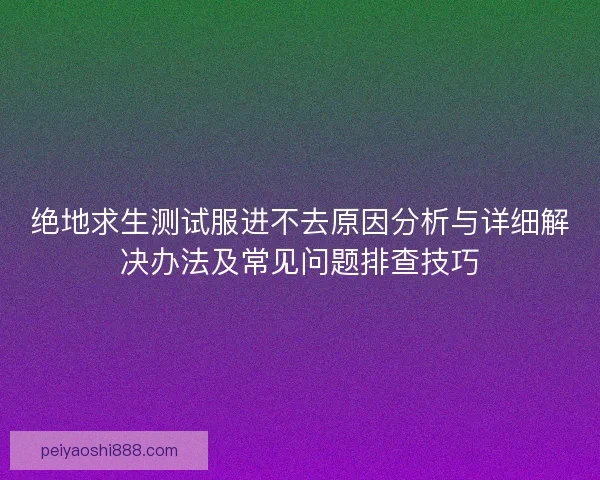 绝地求生测试服进不去原因分析与详细解决办法及常见问题排查技巧