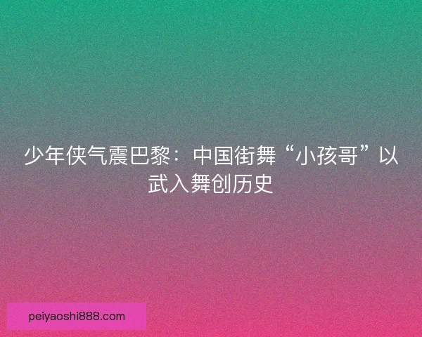 少年侠气震巴黎：中国街舞 “小孩哥” 以武入舞创历史