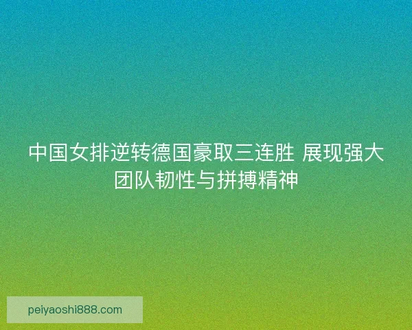 中国女排逆转德国豪取三连胜 展现强大团队韧性与拼搏精神