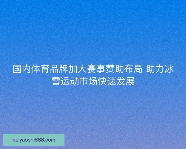 国内体育品牌加大赛事赞助布局 助力冰雪运动市场快速发展