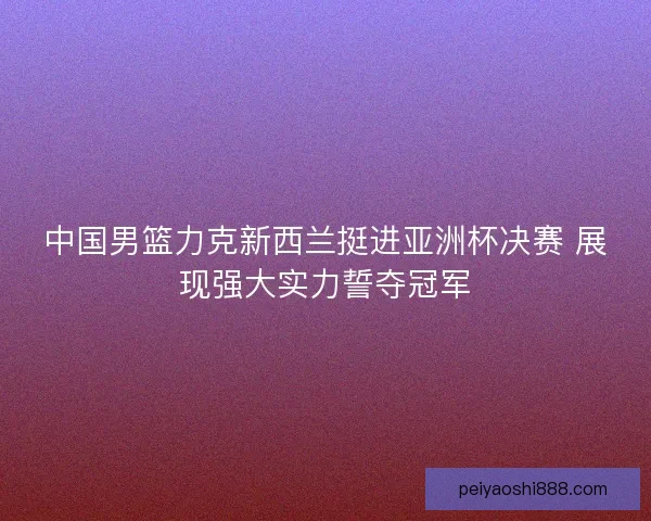 中国男篮力克新西兰挺进亚洲杯决赛 展现强大实力誓夺冠军 中国男篮力克新西兰挺进亚洲杯决赛 展现强大实力誓夺冠军
