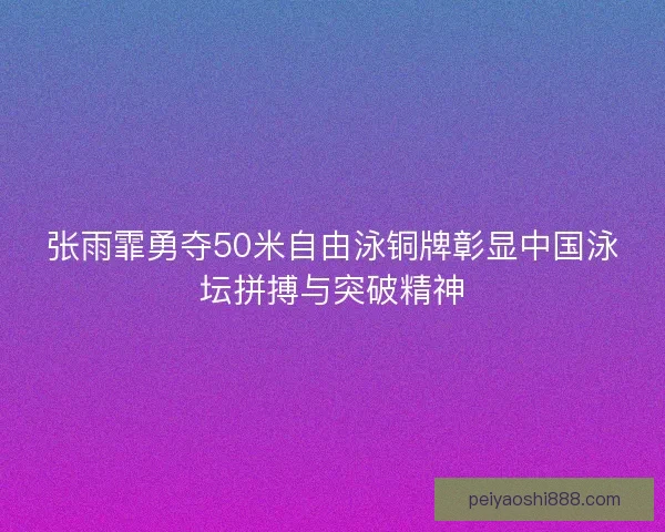 张雨霏勇夺50米自由泳铜牌彰显中国泳坛拼搏与突破精神