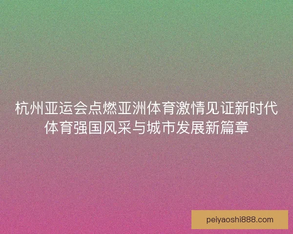 杭州亚运会点燃亚洲体育激情见证新时代体育强国风采与城市发展新篇章